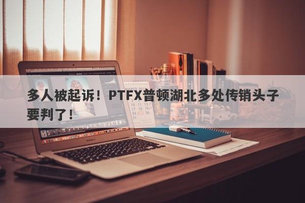 多人被起诉！PTFX普顿湖北多处传销头子要判了！-第1张图片-要懂汇