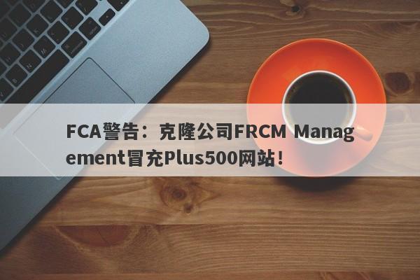 FCA警告：克隆公司FRCM Management冒充Plus500网站！-第1张图片-要懂汇