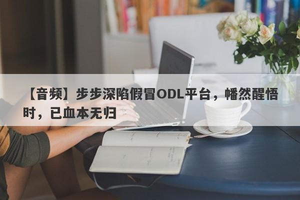 【音频】步步深陷假冒ODL平台，幡然醒悟时，已血本无归-第1张图片-要懂汇