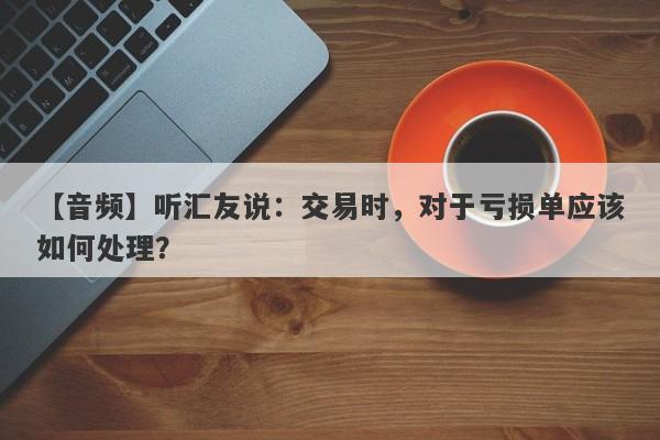 【音频】听汇友说：交易时，对于亏损单应该如何处理？-第1张图片-要懂汇