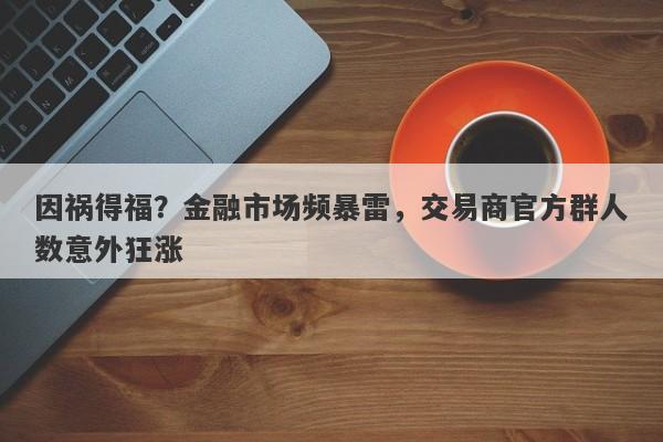 因祸得福？金融市场频暴雷，交易商官方群人数意外狂涨-第1张图片-要懂汇