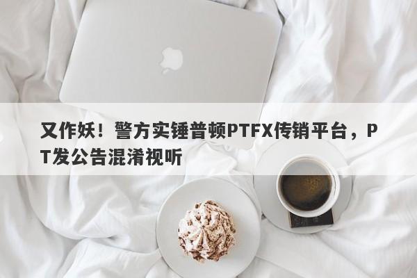 又作妖！警方实锤普顿PTFX传销平台，PT发公告混淆视听-第1张图片-要懂汇