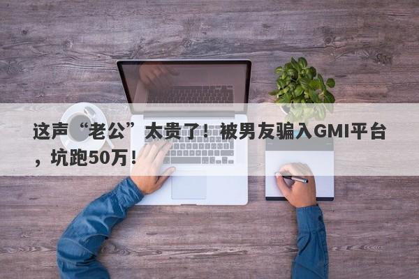 这声“老公”太贵了！被男友骗入GMI平台，坑跑50万！-第1张图片-要懂汇