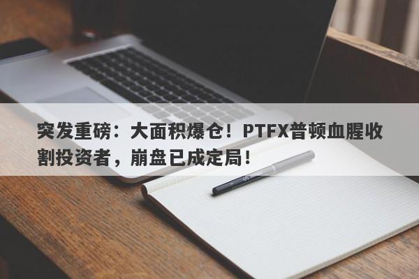 突发重磅：大面积爆仓！PTFX普顿血腥收割投资者，崩盘已成定局！-第1张图片-要懂汇