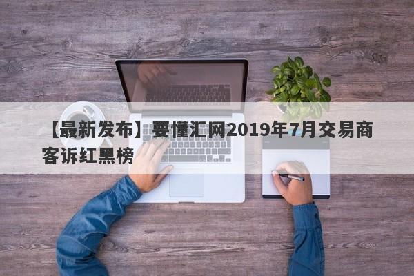 【最新发布】要懂汇网2019年7月交易商客诉红黑榜-第1张图片-要懂汇