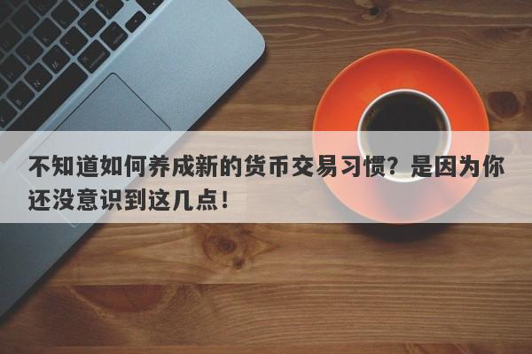 不知道如何养成新的货币交易习惯？是因为你还没意识到这几点！-第1张图片-要懂汇