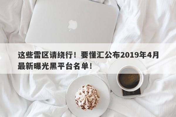 这些雷区请绕行！要懂汇公布2019年4月最新曝光黑平台名单！-第1张图片-要懂汇