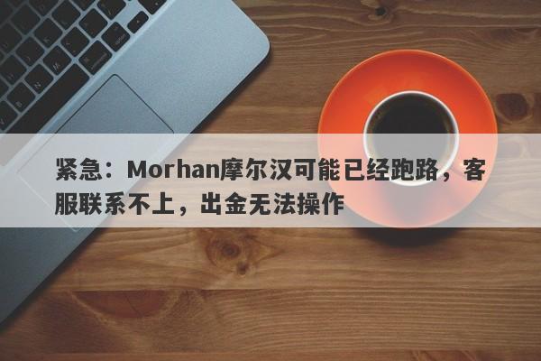 紧急：Morhan摩尔汉可能已经跑路，客服联系不上，出金无法操作-第1张图片-要懂汇