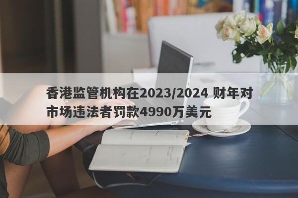 香港监管机构在2023/2024 财年对市场违法者罚款4990万美元-第1张图片-要懂汇