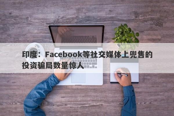 印度：Facebook等社交媒体上兜售的投资骗局数量惊人-第1张图片-要懂汇