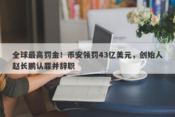 全球最高罚金！币安领罚43亿美元，创始人赵长鹏认罪并辞职-第1张图片-要懂汇