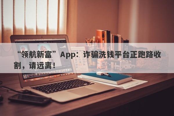 “领航新富”App：诈骗洗钱平台正跑路收割，请远离！-第1张图片-要懂汇