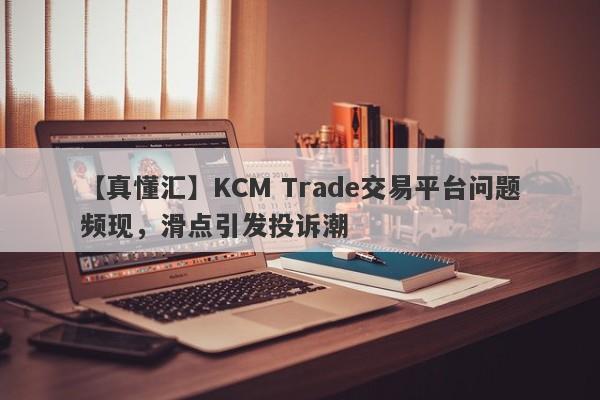 【真懂汇】KCM Trade交易平台问题频现，滑点引发投诉潮
-第1张图片-要懂汇