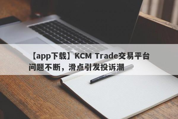 【app下载】KCM Trade交易平台问题不断，滑点引发投诉潮
-第1张图片-要懂汇