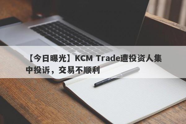 【今日曝光】KCM Trade遭投资人集中投诉，交易不顺利
-第1张图片-要懂汇