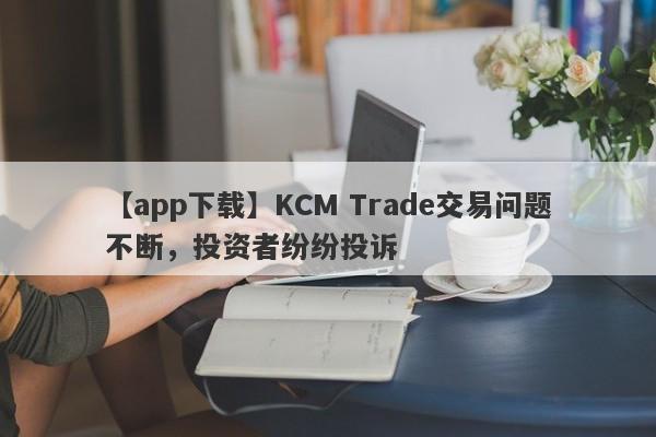 【app下载】KCM Trade交易问题不断，投资者纷纷投诉
-第1张图片-要懂汇