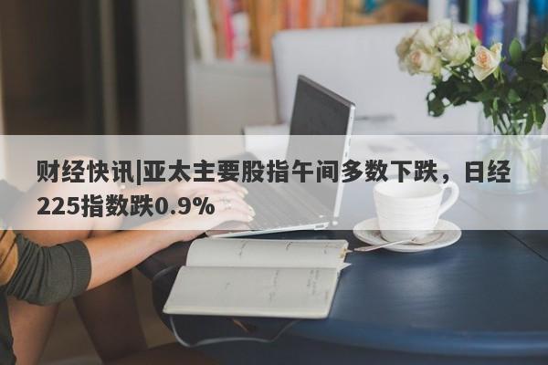 财经快讯|亚太主要股指午间多数下跌，日经225指数跌0.9%-第1张图片-要懂汇