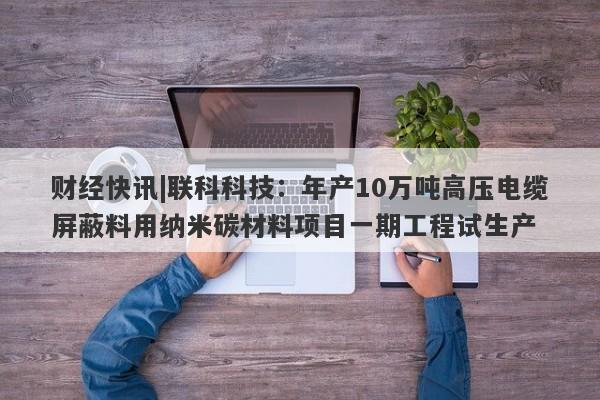 财经快讯|联科科技：年产10万吨高压电缆屏蔽料用纳米碳材料项目一期工程试生产-第1张图片-要懂汇