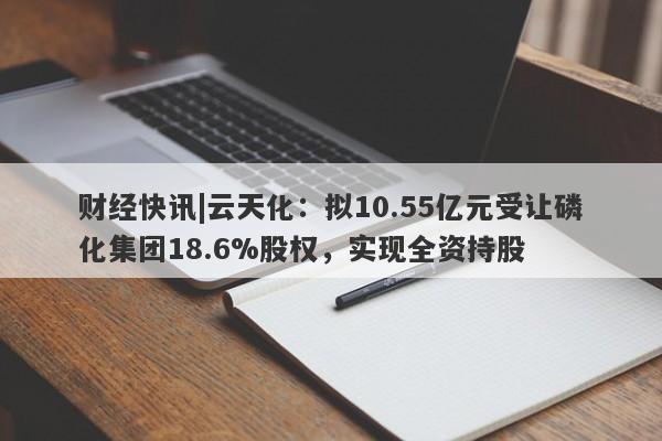 财经快讯|云天化：拟10.55亿元受让磷化集团18.6%股权，实现全资持股-第1张图片-要懂汇