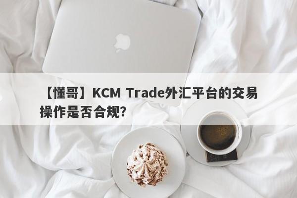 【懂哥】KCM Trade外汇平台的交易操作是否合规？-第1张图片-要懂汇