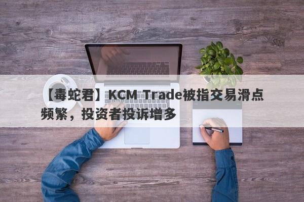 【毒蛇君】KCM Trade被指交易滑点频繁，投资者投诉增多-第1张图片-要懂汇