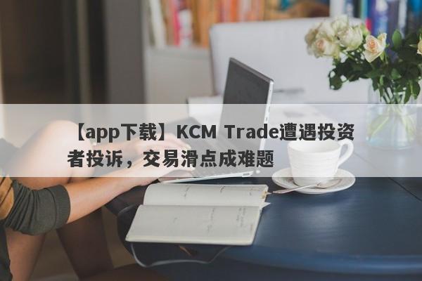 【app下载】KCM Trade遭遇投资者投诉，交易滑点成难题-第1张图片-要懂汇