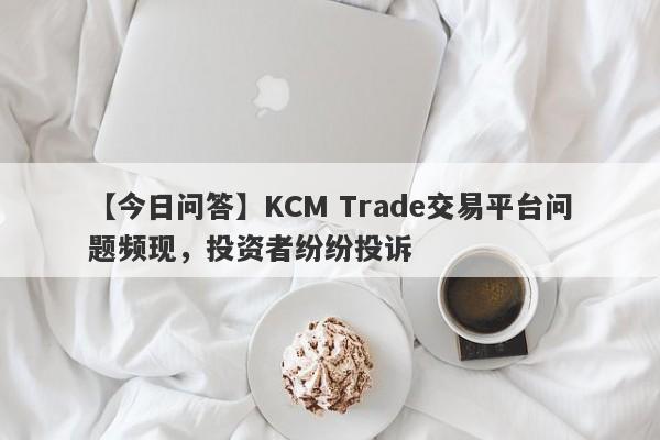 【今日问答】KCM Trade交易平台问题频现，投资者纷纷投诉-第1张图片-要懂汇