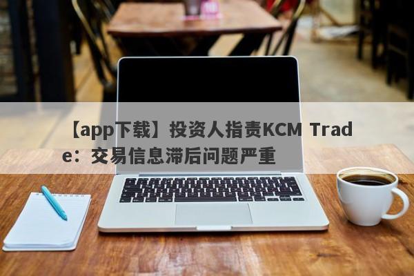 【app下载】投资人指责KCM Trade：交易信息滞后问题严重-第1张图片-要懂汇