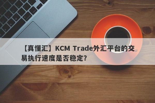 【真懂汇】KCM Trade外汇平台的交易执行速度是否稳定？-第1张图片-要懂汇