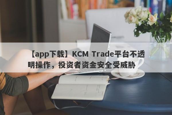 【app下载】KCM Trade平台不透明操作，投资者资金安全受威胁-第1张图片-要懂汇