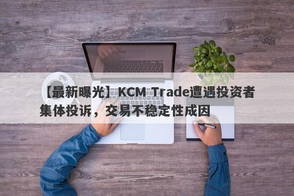 【最新曝光】KCM Trade遭遇投资者集体投诉，交易不稳定性成因-第1张图片-要懂汇