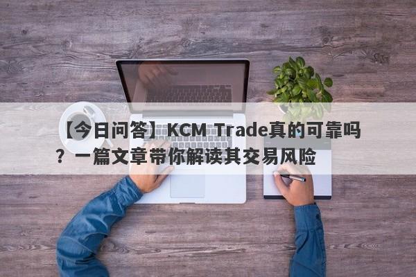 【今日问答】KCM Trade真的可靠吗？一篇文章带你解读其交易风险-第1张图片-要懂汇