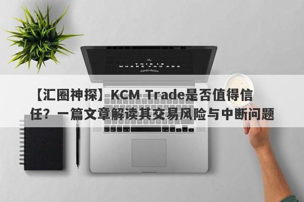 【汇圈神探】KCM Trade是否值得信任？一篇文章解读其交易风险与中断问题-第1张图片-要懂汇