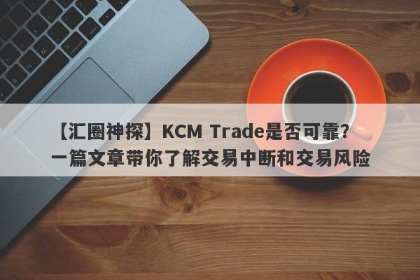 【汇圈神探】KCM Trade是否可靠？一篇文章带你了解交易中断和交易风险-第1张图片-要懂汇