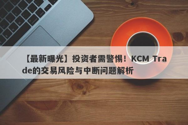 【最新曝光】投资者需警惕！KCM Trade的交易风险与中断问题解析-第1张图片-要懂汇