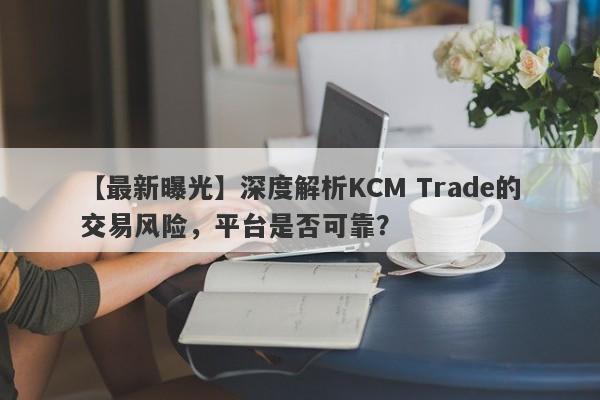 【最新曝光】深度解析KCM Trade的交易风险，平台是否可靠？-第1张图片-要懂汇