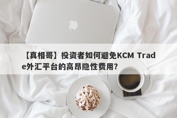 【真相哥】投资者如何避免KCM Trade外汇平台的高昂隐性费用？-第1张图片-要懂汇