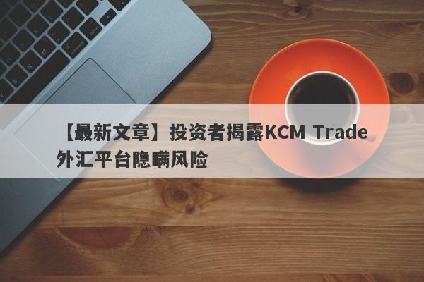 【最新文章】投资者揭露KCM Trade外汇平台隐瞒风险-第1张图片-要懂汇