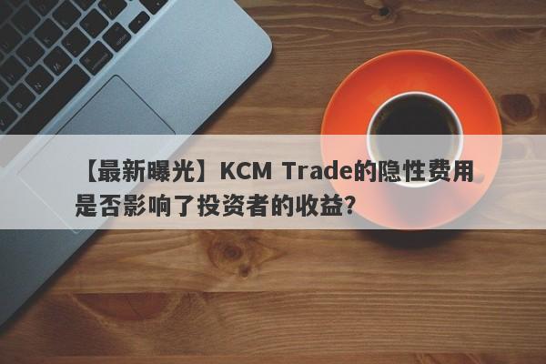 【最新曝光】KCM Trade的隐性费用是否影响了投资者的收益？-第1张图片-要懂汇