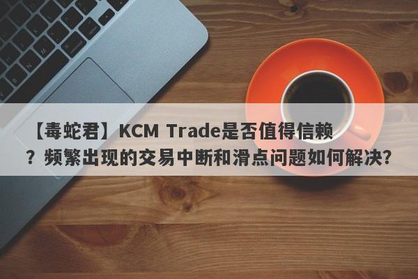 【毒蛇君】KCM Trade是否值得信赖？频繁出现的交易中断和滑点问题如何解决？-第1张图片-要懂汇