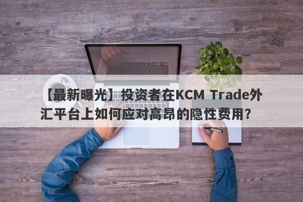 【最新曝光】投资者在KCM Trade外汇平台上如何应对高昂的隐性费用？-第1张图片-要懂汇