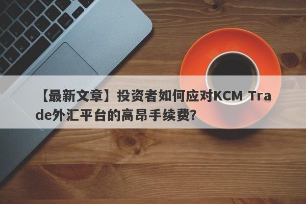 【最新文章】投资者如何应对KCM Trade外汇平台的高昂手续费？-第1张图片-要懂汇