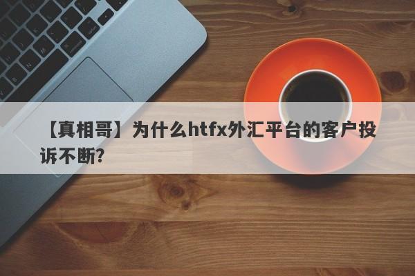 【真相哥】为什么htfx外汇平台的客户投诉不断？-第1张图片-要懂汇