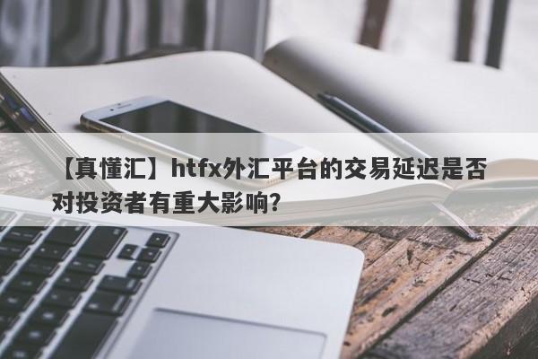 【真懂汇】htfx外汇平台的交易延迟是否对投资者有重大影响？-第1张图片-要懂汇