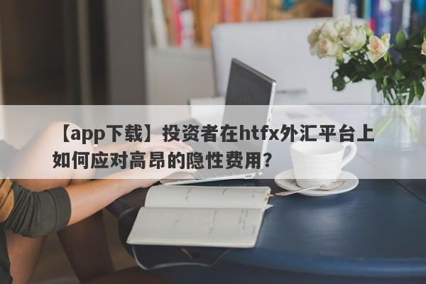 【app下载】投资者在htfx外汇平台上如何应对高昂的隐性费用？-第1张图片-要懂汇