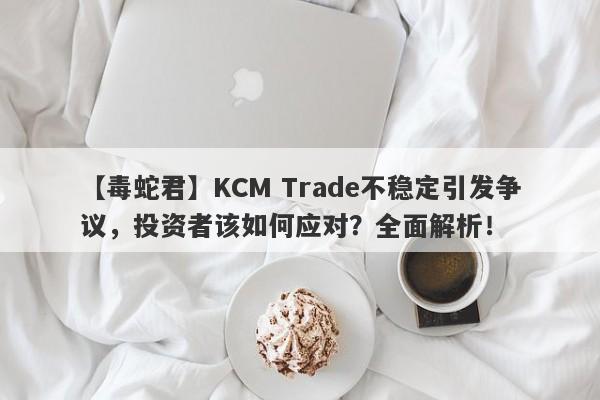 【毒蛇君】KCM Trade不稳定引发争议，投资者该如何应对？全面解析！-第1张图片-要懂汇