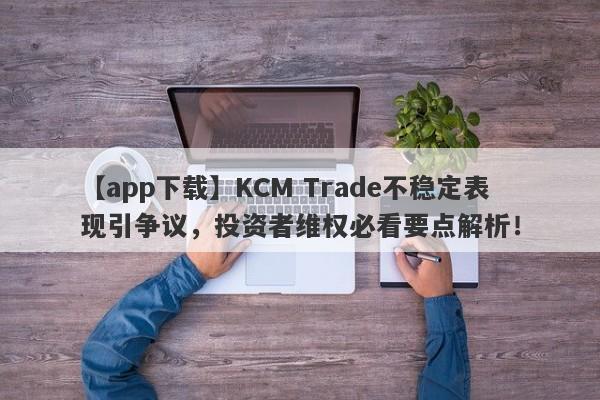 【app下载】KCM Trade不稳定表现引争议，投资者维权必看要点解析！-第1张图片-要懂汇