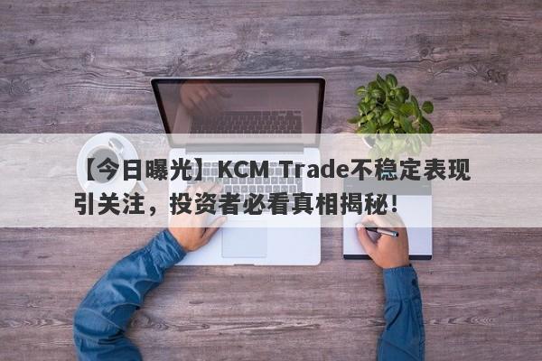 【今日曝光】KCM Trade不稳定表现引关注，投资者必看真相揭秘！-第1张图片-要懂汇