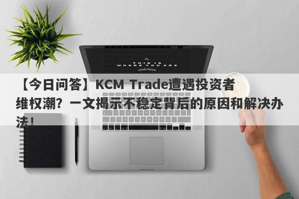 【今日问答】KCM Trade遭遇投资者维权潮？一文揭示不稳定背后的原因和解决办法！-第1张图片-要懂汇