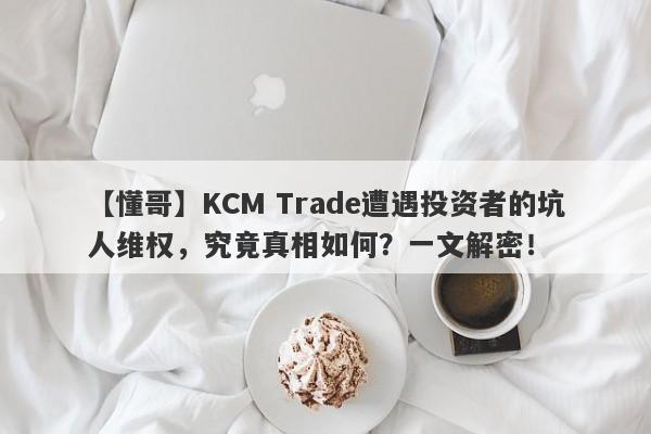 【懂哥】KCM Trade遭遇投资者的坑人维权，究竟真相如何？一文解密！-第1张图片-要懂汇